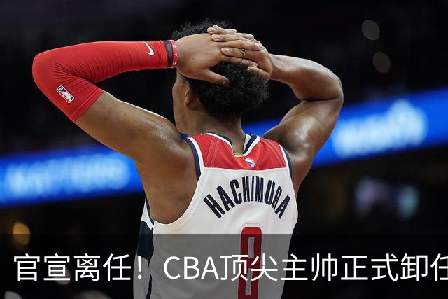 官宣离任！CBA顶尖主帅正式卸任，或将加盟广东宏远，有望接替杜锋