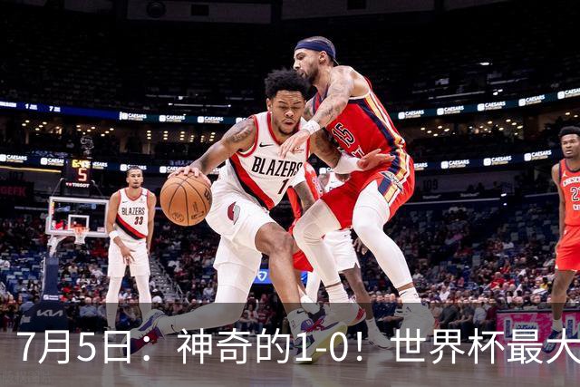 7月5日：神奇的1-0！世界杯最大黑马诞生？刷新多项纪录国足羡慕